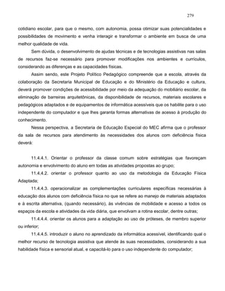 279
cotidiano escolar, para que o mesmo, com autonomia, possa otimizar suas potencialidades e
possibilidades de movimento e venha interagir e transformar o ambiente em busca de uma
melhor qualidade de vida.
Sem dúvida, o desenvolvimento de ajudas técnicas e de tecnologias assistivas nas salas
de recursos faz-se necessário para promover modificações nos ambientes e currículos,
considerando as diferenças e as capacidades físicas.
Assim sendo, este Projeto Político Pedagógico compreende que a escola, através da
colaboração da Secretaria Municipal de Educação e do Ministério da Educação e cultura,
deverá promover condições de acessibilidade por meio da adequação do mobiliário escolar, da
eliminação de barreiras arquitetônicas, da disponibilidade de recursos, materiais escolares e
pedagógicos adaptados e de equipamentos de informática acessíveis que os habilite para o uso
independente do computador e que lhes garanta formas alternativas de acesso à produção do
conhecimento.
Nessa perspectiva, a Secretaria de Educação Especial do MEC afirma que o professor
da sala de recursos para atendimento às necessidades dos alunos com deficiência física
deverá:
11.4.4.1. Orientar o professor da classe comum sobre estratégias que favoreçam
autonomia e envolvimento do aluno em todas as atividades propostas ao grupo;
11.4.4.2. orientar o professor quanto ao uso da metodologia da Educação Física
Adaptada;
11.4.4.3. operacionalizar as complementações curriculares específicas necessárias à
educação dos alunos com deficiência física no que se refere ao manejo de materiais adaptados
e à escrita alternativa, (quando necessário), às vivências de mobilidade e acesso a todos os
espaços da escola e atividades da vida diária, que envolvam a rotina escolar, dentre outras;
11.4.4.4. orientar os alunos para a adaptação ao uso de próteses, de membro superior
ou inferior;
11.4.4.5. introduzir o aluno no aprendizado da informática acessível, identificando qual o
melhor recurso de tecnologia assistiva que atende às suas necessidades, considerando a sua
habilidade física e sensorial atual, e capacitá-lo para o uso independente do computador;
 