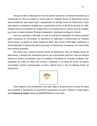 28
No que se refere a alteração do nome da avenida da escola, é importante ressaltar que a
modificação do nome da antiga Av. Central para Av. Solange Nunes do Nascimento ocorreu
aproximadamente seis meses após o assassinado de Solange Nunes do Nascimento. Sobre
este aspecto, é importante ressaltar que o assassinato ocorreu no dia 06 de fevereiro de 1994.
Solange Nunes foi moradora de Cidade Nova e foi assassinada no próprio local de trabalho,
que ficava no salão de beleza "Solange Cabeleireira", localizada na antiga Av. Central.
Para que ocorresse a alteração no nome da avenida foi necessário um abaixo-assinado
pelos moradores da comunidade. O documento foi elaborado e encaminhado ao Vereador
Clovis Varela, na gestão do então Prefeito de Natal, Aldo Tinoco (1993-1996), objetivando a
devida alteração. O abaixo assinado foi aprovado na Câmara dos Vereadores, por unanimidade
dos membros presentes.
De acordo com a senhora Suzana Nunes do Nascimento, filha de Solange Nunes do
Nascimento, a Câmara dos Vereadores aprovou por unanimidade, tendo em vista que Solange
pertencia a própria comunidade e que foi candidata a Presidente do Conselho de Bairro, vice-
presidente do clube de mães Irmã Priscila e pertencia a um clube de jovens da própria
comunidade, atuando acintosamente no bairro. Abaixo temos a foto de Solange Nunes do
Nascimento:
Outro aspecto a ser considerado é que esta região é desprovida de um posto de saúde
que possibilite o atendimento ao quantitativo populacional do bairro. Observe o mapa abaixo
das Unidades de Saúde (dados da SEMURB/2009) na zona oeste:
 
