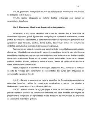 280
11.4.4.6. promover a inserção dos recursos de tecnologias de informação e comunicação
no espaço da sala de aula; e,
11.4.4.7. realizar adequação de material didático pedagógico para atender as
necessidades dos alunos.
11.4.5. Alunos com dificuldades de comunicação expressiva
Inicialmente, é importante mencionar que todas as pessoas têm a capacidade de
desenvolver linguagem, porém algumas têm limitações para expressá-la de forma oral, escrita,
gestual ou sinalizada. Dessa forma, o atendimento educacional especializado para alunos que
apresentam essa limitação, objetiva, dentre outros, desenvolver formas de comunicação
simbólica, estimulando o aprendizado da linguagem expressiva.
Assim sendo, as salas de recursos para atendimento às necessidades educacionais dos
alunos com dificuldades de comunicação expressiva constituem espaços para atendimento
educacional especializado, que têm entre seus objetivos, o de prover recursos de Comunicação
Aumentativa e Alternativa. Esses alunos, embora possam ter limitações de naturezas diversas,
paralisia cerebral, autismo, deficiência mental e outras, podem se beneficiar de recursos e
meios alternativos de comunicação.
Nessa perspectiva, a Secretaria de Educação Especial do MEC afirma que o professor
da sala de recursos para atendimento às necessidades dos alunos com dificuldades de
comunicação expressiva deverá:
11.4.5.1. Garantir o suprimento de material específico de Comunicação Aumentativa e
Alternativa (pranchas, cartões de comunicação, vocalizadores e outros), que atendam a
necessidade comunicativa do aluno no espaço escolar;
11.4.5.2. adaptar material pedagógico (jogos e livros de histórias) com a simbologia
gráfica e construir pranchas de comunicação temáticas para cada atividade, com objetivo de
proporcionar a apropriação e o aprendizado do uso do recurso de comunicação e a ampliação
de vocabulário de símbolos gráficos;
 