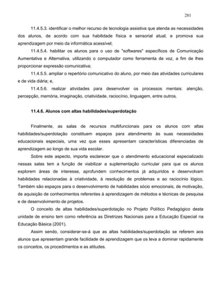 281
11.4.5.3. identificar o melhor recurso de tecnologia assistiva que atenda as necessidades
dos alunos, de acordo com sua habilidade física e sensorial atual, e promova sua
aprendizagem por meio da informática acessível;
11.4.5.4. habilitar os alunos para o uso de "softwares" específicos de Comunicação
Aumentativa e Alternativa, utilizando o computador como ferramenta de voz, a fim de lhes
proporcionar expressão comunicativa;
11.4.5.5. ampliar o repertório comunicativo do aluno, por meio das atividades curriculares
e de vida diária; e,
11.4.5.6. realizar atividades para desenvolver os processos mentais: atenção,
percepção, memória, imaginação, criatividade, raciocínio, linguagem, entre outros.
11.4.6. Alunos com altas habilidades/superdotação
Finalmente, as salas de recursos multifuncionais para os alunos com altas
habilidades/superdotação constituem espaços para atendimento às suas necessidades
educacionais especiais, uma vez que esses apresentam características diferenciadas de
aprendizagem ao longo de sua vida escolar.
Sobre este aspecto, importa esclarecer que o atendimento educacional especializado
nessas salas tem a função de viabilizar a suplementação curricular para que os alunos
explorem áreas de interesse, aprofundem conhecimentos já adquiridos e desenvolvam
habilidades relacionadas à criatividade, à resolução de problemas e ao raciocínio lógico.
Também são espaços para o desenvolvimento de habilidades sócio emocionais, de motivação,
de aquisição de conhecimentos referentes à aprendizagem de métodos e técnicas de pesquisa
e de desenvolvimento de projetos.
O conceito de altas habilidades/superdotação no Projeto Político Pedagógico desta
unidade de ensino tem como referência as Diretrizes Nacionais para a Educação Especial na
Educação Básica (2001).
Assim sendo, considerar-se-á que as altas habilidades/superdotação se referem aos
alunos que apresentam grande facilidade de aprendizagem que os leva a dominar rapidamente
os conceitos, os procedimentos e as atitudes.
 