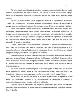 282
Por terem estes, condições de aprofundar e enriquecer esses conteúdos, devem receber
desafios suplementares em classes comuns, em sala de recursos ou em outros espaços
definidos pelos sistemas de ensino, inclusive para concluir, em menos tempo, a série ou etapa
escolar.
Por sua vez, Renzulli (1986, 2001) propõe uma definição de superdotação denominada
"concepção dos três anéis", ao afirmar ser essa, o resultado da interação de três fatores de
comportamento: habilidade cima da média, motivação ou envolvimento com a tarefa e criativa.
Sobre este aspecto, Renzulli afirma que a "habilidade acima da média" envolve duas
dimensões: habilidades gerais, que consistem na capacidade de processar informações, de
integrar experiências que resultem em respostas apropriadas e adequadas às novas situações
e na capacidade de se engajar em novas situações; e, habilidades específicas, que consistem
na capacidade de adquirir conhecimento, prática e habilidades para atuar em uma ou mais
atividades de uma área específica.
Quanto à motivação ou envolvimento com a tarefa esta se refere a uma forma refinada e
direcionada de motivação, uma energia canalizada para uma tarefa em particular ou área
específica. Algumas palavras freqüentemente usadas para definir o envolvimento com a tarefa
são perseverança, persistência, dedicação e auto confiança.
Finalmente, quanto à criativa, na sua concepção, esta envolve aspectos que geralmente
aparecem juntos na literatura, tais como fluência, flexibilidade e originalidade de pensamento e,
ainda, curiosidade, sensibilidade, coragem para correr riscos e abertura a novas experiências.
A criatividade não está, exclusivamente, relacionada à área artística, mas a qualquer área de
interesse do aluno.
Em outras palavras, nesta definição e na sua concepção, os três anéis não precisam
estar presentes ao mesmo tempo e nem na mesma intensidade, mas é necessário que
interajam em algum grau para que possam resultar em um alto nível de produtividade.
Assim sendo, no trabalho em salas de recursos multifuncionais é importante buscar
essas três dimensões, destacando os comportamentos e habilidades já evidentes e
desenvolvendo outros para o sucesso na área de habilidade.
Contudo, algumas dificuldades de adaptação enfrentadas por alunos superdotados
indicam que geralmente estes recusam os trabalhos escolares repetitivos e rotineiros e sentem
falta de desafio.
 