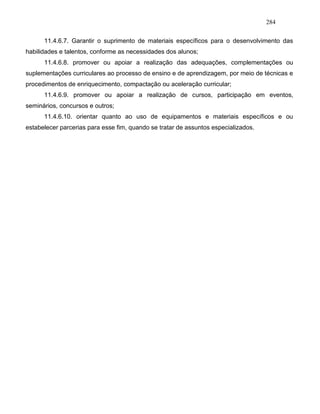 284
11.4.6.7. Garantir o suprimento de materiais específicos para o desenvolvimento das
habilidades e talentos, conforme as necessidades dos alunos;
11.4.6.8. promover ou apoiar a realização das adequações, complementações ou
suplementações curriculares ao processo de ensino e de aprendizagem, por meio de técnicas e
procedimentos de enriquecimento, compactação ou aceleração curricular;
11.4.6.9. promover ou apoiar a realização de cursos, participação em eventos,
seminários, concursos e outros;
11.4.6.10. orientar quanto ao uso de equipamentos e materiais específicos e ou
estabelecer parcerias para esse fim, quando se tratar de assuntos especializados.
 