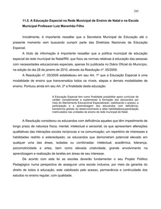 285
11.5. A Educação Especial na Rede Municipal de Ensino de Natal e na Escola
Municipal Professor Luiz Maranhão Filho
Inicialmente, é importante ressaltar que a Secretaria Municipal de Educação até o
presente momento vem buscando cumprir parte das Diretrizes Nacionais de Educação
Especial.
A título de informação é importante ressaltar que a política municipal de educação
especial da rede municipal de Natal/RN, que fixou as normas relativas à educação das pessoas
com necessidades educacionais especiais, apenas foi publicada no Diário Oficial do Município,
na edição do dia 28 de janeiro de 2010, através da Resolução nº. 05/2009.
A Resolução nº. 05/2009 estabeleceu em seu Art. 1º que a Educação Especial é uma
modalidade de ensino que transversaliza todos os níveis, etapas e demais modalidades de
ensino. Pontuou ainda em seu Art. 2º a finalidade desta educação:
A Educação Especial tem como finalidade possibilitar apoio curricular de
caráter complementar e suplementar à formação dos educandos por
meio do Atendimento Educacional Especializado, viabilizando o acesso, a
participação e a aprendizagem dos educandos com deficiência,
transtornos globais do desenvolvimento e altas habilidades/superdotação
matriculados nas unidades de ensino da rede municipal de Natal.
A Resolução considerou os educandos com deficiência aqueles que têm impedimento de
longo prazo de natureza física, mental, intelectual e sensorial; os que apresentam alterações
qualitativas das interações sociais recíprocas e na comunicação; um repertório de interesses e
habilidades restrito e estereotipado; os educandos que demonstram potencial elevado em
qualquer uma das áreas, isoladas ou combinadas: intelectual, acadêmica, liderança,
psicomotricidade e artes, bem como elevada criatividade, grande envolvimento na
aprendizagem e realização de tarefas em áreas de seu interesse.
De acordo com esta lei as escolas deverão fundamentar o seu Projeto Político
Pedagógico numa perspectiva de assegurar uma escola inclusiva, por meio da garantia do
direito de todos à educação, este viabilizado pelo acesso, permanência e continuidade dos
estudos no ensino regular, com qualidade.
 