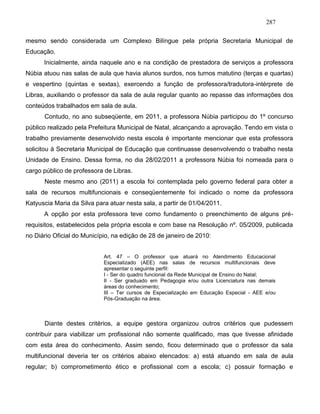 287
mesmo sendo considerada um Complexo Bilíngue pela própria Secretaria Municipal de
Educação.
Inicialmente, ainda naquele ano e na condição de prestadora de serviços a professora
Núbia atuou nas salas de aula que havia alunos surdos, nos turnos matutino (terças e quartas)
e vespertino (quintas e sextas), exercendo a função de professora/tradutora-intérprete de
Libras, auxiliando o professor da sala de aula regular quanto ao repasse das informações dos
conteúdos trabalhados em sala de aula.
Contudo, no ano subseqüente, em 2011, a professora Núbia participou do 1º concurso
público realizado pela Prefeitura Municipal de Natal, alcançando a aprovação. Tendo em vista o
trabalho previamente desenvolvido nesta escola é importante mencionar que esta professora
solicitou à Secretaria Municipal de Educação que continuasse desenvolvendo o trabalho nesta
Unidade de Ensino. Dessa forma, no dia 28/02/2011 a professora Núbia foi nomeada para o
cargo público de professora de Libras.
Neste mesmo ano (2011) a escola foi contemplada pelo governo federal para obter a
sala de recursos multifuncionais e conseqüentemente foi indicado o nome da professora
Katyuscia Maria da Silva para atuar nesta sala, a partir de 01/04/2011.
A opção por esta professora teve como fundamento o preenchimento de alguns pré-
requisitos, estabelecidos pela própria escola e com base na Resolução nº. 05/2009, publicada
no Diário Oficial do Município, na edição de 28 de janeiro de 2010:
Art. 47 – O professor que atuará no Atendimento Educacional
Especializado (AEE) nas salas de recursos multifuncionais deve
apresentar o seguinte perfil:
I - Ser do quadro funcional da Rede Municipal de Ensino do Natal;
II - Ser graduado em Pedagogia e/ou outra Licenciatura nas demais
áreas do conhecimento;
III – Ter cursos de Especialização em Educação Especial - AEE e/ou
Pós-Graduação na área.
Diante destes critérios, a equipe gestora organizou outros critérios que pudessem
contribuir para viabilizar um profissional não somente qualificado, mas que tivesse afinidade
com esta área do conhecimento. Assim sendo, ficou determinado que o professor da sala
multifuncional deveria ter os critérios abaixo elencados: a) está atuando em sala de aula
regular; b) comprometimento ético e profissional com a escola; c) possuir formação e
 
