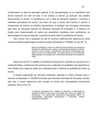 288
conhecimento na área de educação especial; d) ter pós-graduação; e) ter experiência com
alunos especiais em sala de aula; f) ser assídua e pontual; g) participar dos projetos
desenvolvidos na escola; h) identificar-se com a área de educação especial; i) conhecer a
realidade sociocultural da escola e do bairro em que a escola está inserida; j) assumir o
compromisso de realizar um trabalho documentado; k) participar das formações continuadas
pelo Setor de Educação Especial da Secretaria Municipal de Educação; e, l) elaborar um
projeto para implementação de ações que possibilitem resultados mais significativos na
aprendizagem dos alunos especiais, buscando envolver todos os professores da escola.
Sem dúvida, com a aquisição da sala de recursos multifuncionais objetivava-se ainda
cumprir as determinações legais previstas na própria Resolução nº. 05/2009, em seu Art. 16:
Além de receberem o ensino em salas de aulas regulares nos complexos
bilíngües de referência para surdos, os educandos receberão em horário
oposto ao turno escolar, o atendimento educacional especializado nas
salas de recursos multifuncionais, na própria escola ou em instituições
especializadas, conveniadas com a Secretaria Municipal de Educação de
Natal.
Neste ano de 2011 o trabalho da professora Katyuscia foi realizado em parceria com a
professora Núbia, contribuindo não somente para a obtenção de resultados mais significativos,
mas também para organizar ações que sinalizasse para a melhoria da qualidade de ensino na
escola.
A própria organização da matrícula antecipada, realizada no último trimestre letivo e
prevista na Resolução nº. 05/2009 formulada pela Secretaria Municipal de Educação contribui
para que a escola organize-se para receber os alunos com necessidades educacionais
especiais. Afirma o Art. 20:
A matrícula antecipada tem o objetivo de favorecer a organização do
ambiente escolar no que tange à formação das turmas, do quadro de
professores e do Atendimento Educacional Especializado (AEE), da
acessibilidade, adequações arquitetônicas e ambientais, material
pedagógico adequado.
 