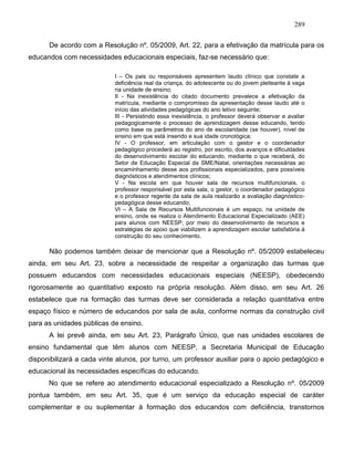289
De acordo com a Resolução nº. 05/2009, Art. 22, para a efetivação da matrícula para os
educandos com necessidades educacionais especiais, faz-se necessário que:
I – Os pais ou responsáveis apresentem laudo clínico que constate a
deficiência real da criança, do adolescente ou do jovem pleiteante à vaga
na unidade de ensino;
II - Na inexistência do citado documento prevalece a efetivação da
matrícula, mediante o compromisso da apresentação desse laudo até o
início das atividades pedagógicas do ano letivo seguinte;
III - Persistindo essa inexistência, o professor deverá observar e avaliar
pedagogicamente o processo de aprendizagem desse educando, tendo
como base os parâmetros do ano de escolaridade (se houver), nível de
ensino em que está inserido e sua idade cronológica;
IV - O professor, em articulação com o gestor e o coordenador
pedagógico procederá ao registro, por escrito, dos avanços e dificuldades
do desenvolvimento escolar do educando, mediante o que receberá, do
Setor de Educação Especial da SME/Natal, orientações necessárias ao
encaminhamento desse aos profissionais especializados, para possíveis
diagnósticos e atendimentos clínicos;
V - Na escola em que houver sala de recursos multifuncionais, o
professor responsável por esta sala, o gestor, o coordenador pedagógico
e o professor regente da sala de aula realizarão a avaliação diagnóstico-
pedagógica desse educando;
VI – A Sala de Recursos Multifuncionais é um espaço, na unidade de
ensino, onde se realiza o Atendimento Educacional Especializado (AEE)
para alunos com NEESP, por meio do desenvolvimento de recursos e
estratégias de apoio que viabilizem a aprendizagem escolar satisfatória à
construção do seu conhecimento.
Não podemos também deixar de mencionar que a Resolução nº. 05/2009 estabeleceu
ainda, em seu Art. 23, sobre a necessidade de respeitar a organização das turmas que
possuem educandos com necessidades educacionais especiais (NEESP), obedecendo
rigorosamente ao quantitativo exposto na própria resolução. Além disso, em seu Art. 26
estabelece que na formação das turmas deve ser considerada a relação quantitativa entre
espaço físico e número de educandos por sala de aula, conforme normas da construção civil
para as unidades públicas de ensino.
A lei prevê ainda, em seu Art. 23, Parágrafo Único, que nas unidades escolares de
ensino fundamental que têm alunos com NEESP, a Secretaria Municipal de Educação
disponibilizará a cada vinte alunos, por turno, um professor auxiliar para o apoio pedagógico e
educacional às necessidades específicas do educando.
No que se refere ao atendimento educacional especializado a Resolução nº. 05/2009
pontua também, em seu Art. 35, que é um serviço da educação especial de caráter
complementar e ou suplementar à formação dos educandos com deficiência, transtornos
 