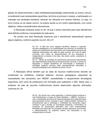 290
globais do desenvolvimento e altas habilidades/superdotação pertencentes ao ensino comum,
considerando suas necessidades específicas, de forma a promover o acesso, a participação e a
interação nas atividades escolares, devendo ser oferecido em horários distintos, ou seja, no
turno inverso ao da classe comum, na própria escola ou em centro especializado, com outros
objetivos, metas e procedimentos educacionais.
A Resolução esclarece ainda no Art. 35 que o tempo reservado para esse atendimento
será definido conforme a necessidade de cada aluno.
De acordo com esta Resolução espera-se que o atendimento especializado alcance
alguns objetivos, conforme explícito nos Art. 36 e 37:
Art. 36 - O AEE tem como objetivos identificar, elaborar e organizar
recursos pedagógicos e de acessibilidade que eliminem as barreiras de
acesso ao conhecimento dos educandos com necessidades educacionais
especiais matriculados nas salas de aulas comuns, por meio do apoio
curricular, com vistas ao desenvolvimento de sua autonomia e
independência na escola e fora dela, não sendo, porém, substitutivo á
escolarização.
Art. 37 - Dentre as atividades de atendimento educacional especializado
são disponibilizados programas de enriquecimento curricular, o ensino de
linguagens e códigos específicos de comunicação e sinalização e
tecnologia assistiva, recursos estes necessariamente articulados à
proposta pedagógica das unidades de ensino comum.
A Resolução afirma também que as salas de recursos multifuncionais deverão ser
constituídas de mobiliários, materiais didáticos, recursos pedagógicos adequados às
necessidades dos educandos com NEESP, acessibilidade e equipamentos tecnológicos
específicos, bem como de professores com formação para realizarem o AEE. Neste caso, o
professor da sala de recursos multifuncionais deverá desenvolver algumas atribuições,
conforme Art. 39:
Art 39 - De acordo com a área específica, o docente deverá conhecer e
usar fluentemente a Língua de Sinais Brasileira – LIBRAS, conhecer e
usar a metodologia de ensino da língua portuguesa como segunda língua
para educandos surdos, conhecer e usar o sistema Braille; conhecer os
procedimentos para a orientação e mobilidade dos educandos cegos;
conhecer e usar o Sorobã, as Tecnologias Assistivas, a Informática, os
processos de comunicação alternativa, bem como operacionalizar
atividades que estimulem os processos mentais superiores, promovendo
o desenvolvimento do potencial criativo dos educandos e seu
enriquecimento curricular.
 