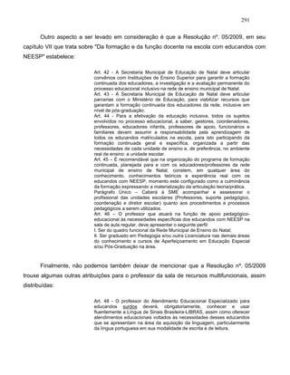 291
Outro aspecto a ser levado em consideração é que a Resolução nº. 05/2009, em seu
capítulo VII que trata sobre "Da formação e da função docente na escola com educandos com
NEESP" estabelece:
Art. 42 - A Secretaria Municipal de Educação de Natal deve articular
convênios com Instituições de Ensino Superior para garantir a formação
continuada dos educadores, a investigação e a avaliação permanente do
processo educacional inclusivo na rede de ensino municipal de Natal.
Art. 43 - A Secretaria Municipal de Educação de Natal deve articular
parcerias com o Ministério de Educação, para viabilizar recursos que
garantam a formação continuada dos educadores da rede, inclusive em
nível de pós-graduação.
Art. 44 - Para a efetivação da educação inclusiva, todos os sujeitos
envolvidos no processo educacional, a saber, gestores, coordenadores,
professores, educadores infantis, professores de apoio, funcionários e
familiares devem assumir a responsabilidade pela aprendizagem de
todos os educandos matriculados na escola, para isto participando da
formação continuada geral e específica, organizada a partir das
necessidades de cada unidade de ensino e, de preferência, no ambiente
real de ensino: a unidade escolar.
Art. 45 – É recomendável que na organização do programa de formação
continuada, planejada para e com os educadores/professores da rede
municipal de ensino de Natal, constem, em qualquer área do
conhecimento, conhecimentos teóricos e experiência real com os
educandos com NEESP, momento este configurado como a culminância
da formação expressando a materialização da articulação teoria/prática.
Parágrafo Único – Caberá à SME acompanhar e assessorar o
profissional das unidades escolares (Professores, suporte pedagógico,
coordenação e diretor escolar) quanto aos procedimentos e processos
pedagógicos a serem utilizados.
Art. 46 – O professor que atuará na função de apoio pedagógico-
educacional às necessidades específicas dos educandos com NEESP na
sala de aula regular, deve apresentar o seguinte perfil:
I. Ser do quadro funcional da Rede Municipal de Ensino do Natal;
II. Ser graduado em Pedagogia e/ou outra Licenciatura nas demais áreas
do conhecimento e cursos de Aperfeiçoamento em Educação Especial
e/ou Pós-Graduação na área.
Finalmente, não podemos também deixar de mencionar que a Resolução nº. 05/2009
trouxe algumas outras atribuições para o professor da sala de recursos multifuncionais, assim
distribuídas:
Art. 48 - O professor do Atendimento Educacional Especializado para
educandos surdos deverá, obrigatoriamente, conhecer e usar
fluentemente a Língua de Sinais Brasileira-LIBRAS, assim como oferecer
atendimentos educacionais voltados às necessidades desses educandos
que se apresentam na área da aquisição da linguagem, particularmente
da língua portuguesa em sua modalidade de escrita e de leitura.
 