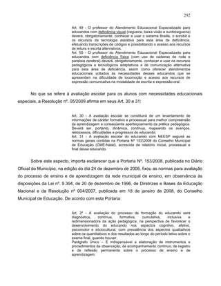 292
Art. 49 - O professor do Atendimento Educacional Especializado para
educandos com deficiência visual (cegueira, baixa visão e surdocegueira)
deverá, obrigatoriamente, conhecer e usar o sistema Braille, o sorobã e
os recursos da tecnologia assistiva para esta área de deficiência,
efetuando transcrições de códigos e possibilitando o acesso aos recursos
de leitura e escrita alternativos.
Art. 50 - O professor do Atendimento Educacional Especializado para
educandos com deficiência física (com uso de cadeiras de roda e
paralisia cerebral) deverá, obrigatoriamente, conhecer e usar os recursos
pedagógicos e tecnológicos adaptativos e de comunicação alternativa
para esta área de deficiência, assim como oferecer atendimentos
educacionais voltados às necessidades desses educandos que se
apresentam na dificuldade de locomoção e acesso aos recursos de
expressão comunicativa na modalidade de escrita e expressão oral.
No que se refere à avaliação escolar para os alunos com necessidades educacionais
especiais, a Resolução nº. 05/2009 afirma em seus Art. 30 e 31:
Art. 30 - A avaliação escolar se constituirá de um levantamento de
informações de caráter formativo e processual para melhor compreensão
da aprendizagem e conseqüente aperfeiçoamento da prática pedagógica.
Deverá ser, portanto, dinâmica, contínua, mapeando os avanços,
retrocessos, dificuldades e progressos do educando;
Art. 31 - A avaliação escolar do educando com NEESP seguirá as
normas gerais contidas na Portaria Nº 1532008 do Conselho Municipal
de Educação (CME-Natal), acrescida de relatório inicial, processual e
final desse educando.
Sobre este aspecto, importa esclarecer que a Portaria Nº. 153/2008, publicada no Diário
Oficial do Município, na edição do dia 24 de dezembro de 2008, fixou as normas para avaliação
do processo de ensino e de aprendizagem da rede municipal de ensino, em observância às
disposições da Lei nº. 9.394, de 20 de dezembro de 1996, de Diretrizes e Bases da Educação
Nacional e da Resolução nº 004/2007, publicada em 18 de janeiro de 2008, do Conselho
Municipal de Educação. De acordo com esta Portaria:
Art. 2º - A avaliação do processo de formação do educando será
diagnóstica, contínua, formativa, cumulativa, inclusiva e
redimensionadora da ação pedagógica, na perspectiva de favorecer o
desenvolvimento do educando nos aspectos cognitivo, afetivo,
psicomotor e sóciocultural, com prevalência dos aspectos qualitativos
sobre os quantitativos e dos resultados ao longo do período letivo sobre o
exame final, quando houver.
Parágrafo Único – É indispensável a elaboração de instrumentos e
procedimentos de observação, de acompanhamento contínuo, de registro
e de reflexão permanente sobre o processo de ensino e de
aprendizagem.
 