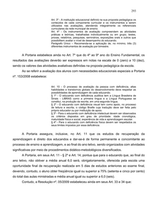 293
Art. 3º - A instituição educacional definirá na sua proposta pedagógica os
conteúdos de cada componente curricular e os instrumentos a serem
utilizados nas avaliações, atendendo integralmente os referenciais
curriculares da rede municipal de ensino.
Art. 4º - Os instrumentos de avaliação compreendem as atividades
práticas e teóricas, trabalhadas individualmente ou em grupo, testes,
provas, relatórios, pesquisas, seminários, exposições orais e outros que
possibilitem avaliar o nível de desempenho do educando.
Parágrafo Único – Recomenda-se a aplicação de, no mínimo, três (3)
diferentes instrumentos de avaliação por bimestre.
A Portaria estabelece ainda no Art. 7º que do 4º ao 9º ano do Ensino Fundamental, os
resultados das avaliações deverão ser expressos em notas na escala de 0 (zero) a 10 (dez),
sendo os valores das atividades avaliativas definidas na proposta pedagógica da escola.
Ao se referir a avaliação dos alunos com necessidades educacionais especiais a Portaria
nº. 153/2008 estabelece:
Art. 10 - O processo de avaliação da pessoa com deficiência, altas
habilidades e transtornos globais do desenvolvimento deve respeitar as
possibilidades de aprendizagem de cada educando.
§ 1º - O educando com deficiência auditiva tem a Língua Brasileira de
Sinais - LIBRAS como a primeira língua e a Língua Portuguesa se
constitui, na produção da escrita, em uma segunda língua.
§ 2º - O educando com deficiência visual tem como apoio, no processo
de leitura e escrita, o código Braille cuja tradução deve ser feita pelo
próprio educador ou por instituição de apoio.
§ 3º - Para o educando com deficiência intelectual devem ser observados
os critérios dispostos em grau de prioridade: idade cronológica,
maturidade física e social, experiência de vida e aprendizagem escolar.
§ 4º - Para o educando com deficiência física devem ser respeitados os
seus limites impostos por essa deficiência.
A Portaria assegura, inclusive, no Art. 11 que os estudos de recuperação da
aprendizagem é direito dos educandos e dar-se-á de forma permanente e concomitante ao
processo de ensino e aprendizagem, e ao final do ano letivo, sendo organizados com atividades
significativas por meio de procedimentos didático-metodológicos diversificados.
A Portaria, em seus Art. 11 - § 2º e Art. 14, pontua que para o educando que, ao final do
ano letivo, não obtiver a média anual 6,0 será, obrigatoriamente, oferecida pela escola uma
oportunidade final de recuperação realizada em 5 dias de estudos anteriores ao exame final,
devendo, contudo, o aluno obter freqüência igual ou superior a 75% (setenta e cinco por cento)
do total das aulas ministradas e média anual igual ou superior a 6,0 (seis).
Contudo, a Resolução nº. 05/2009 estabeleceu ainda em seus Art. 33 e 34 que:
 