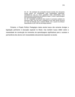294
Art. 33 - Na avaliação das produções textuais escritas dos educandos
surdos devem ser consideradas suas necessidades específicas,
ressaltando-se que os “erros” cometidos serão interpretados como
decorrência da interferência da LIBRAS (Língua 1) sobre a aprendizagem
da Língua Portuguesa (Língua 2).
Art. 34 - Adaptação semelhante deve ocorrer no processo avaliativo do
educando cego, uma vez que a avaliação do seu texto escrito dar-se-á
por meio da tradução para o sistema Braille, com a ajuda do professor
especializado ou por meio de tecnologia assistiva.
Portanto, o Projeto Político Pedagógico desta escola busca não somente divulgar a
legislação pertinente à educação especial no Brasil, mas também busca refletir sobre a
necessidade de construção de momentos de aprendizagens significativas para o sucesso e
permanência dos alunos com necessidades educacionais especiais na escola.
 