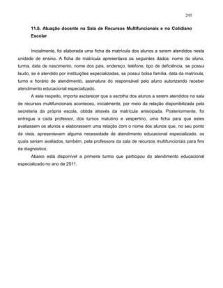 295
11.6. Atuação docente na Sala de Recursos Multifuncionais e no Cotidiano
Escolar
Inicialmente, foi elaborada uma ficha de matrícula dos alunos a serem atendidos nesta
unidade de ensino. A ficha de matrícula apresentava os seguintes dados: nome do aluno,
turma, data de nascimento, nome dos pais, endereço, telefone, tipo de deficiência, se possui
laudo, se é atendido por instituições especializadas, se possui bolsa família, data da matrícula,
turno e horário de atendimento, assinatura do responsável pelo aluno autorizando receber
atendimento educacional especializado.
A este respeito, importa esclarecer que a escolha dos alunos a serem atendidos na sala
de recursos multifuncionais aconteceu, inicialmente, por meio da relação disponibilizada pela
secretaria da própria escola, obtida através da matrícula antecipada. Posteriormente, foi
entregue a cada professor, dos turnos matutino e vespertino, uma ficha para que estes
avaliassem os alunos e elaborassem uma relação com o nome dos alunos que, no seu ponto
de vista, apresentavam alguma necessidade de atendimento educacional especializado, os
quais seriam avaliados, também, pela professora da sala de recursos multifuncionais para fins
de diagnóstico.
Abaixo está disponível a primeira turma que participou do atendimento educacional
especializado no ano de 2011.
 