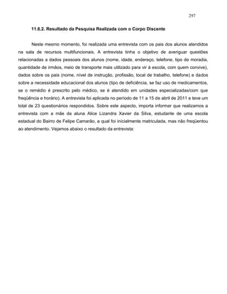 297
11.6.2. Resultado da Pesquisa Realizada com o Corpo Discente
Neste mesmo momento, foi realizada uma entrevista com os pais dos alunos atendidos
na sala de recursos multifuncionais. A entrevista tinha o objetivo de averiguar questões
relacionadas a dados pessoais dos alunos (nome, idade, endereço, telefone, tipo de moradia,
quantidade de irmãos, meio de transporte mais utilizado para vir à escola, com quem convive),
dados sobre os pais (nome, nível de instrução, profissão, local de trabalho, telefone) e dados
sobre a necessidade educacional dos alunos (tipo de deficiência, se faz uso de medicamentos,
se o remédio é prescrito pelo médico, se é atendido em unidades especializadas/com que
freqüência e horário). A entrevista foi aplicada no período de 11 a 15 de abril de 2011 e teve um
total de 23 questionários respondidos. Sobre este aspecto, importa informar que realizamos a
entrevista com a mãe da aluna Alice Lizandra Xavier da Silva, estudante de uma escola
estadual do Bairro de Felipe Camarão, a qual foi inicialmente matriculada, mas não freqüentou
ao atendimento. Vejamos abaixo o resultado da entrevista:
 