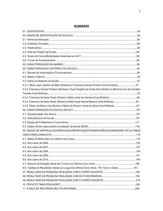 3
SUMÁRIO
01. JUSTIFICATIVA............................................................................................................................................04
02. DADOS DE IDENTIFICAÇÃO DA ESCOLA.................................................................................................08
2.1. Nome da Instituição.....................................................................................................................................08
2.2. Endereço Completo.....................................................................................................................................08
2.3. Telefone/Fax................................................................................................................................................08
2.4. Data de Criação da Escola.........................................................................................................................08
2.5. Níveis de Ensino/Modalidades oferecidas em 2011...................................................................................08
2.6. Turnos de Funcionamento..........................................................................................................................08
03. CARACTERIZAÇÃO DO BAIRRO...............................................................................................................09
04. CARACTERIZAÇÃO HISTÓRICA DA ESCOLA..........................................................................................39
4.1. Decreto de Autorização e Funcionamento..................................................................................................39
4.2. Sobre o Patrono...........................................................................................................................................44
4.3. Sobre os Gestores da Escola......................................................................................................................47
4.3.1. Maria José Leandro de Melo (Diretora) e Francisca Gomes Pinheiro (Vice-Diretora) ..........................47
4.3.2. Francisca Gomes Pinheiro (Diretora), Paulo Rogério da Costa (Vice-Diretor) e Maria Eunice de Carvalho
Tavares (Vice-Diretora) ......................................................................................................................................57
4.3.3. Francisco de Assis Paulo (Diretor) e Maria José dos Santos (Vice-Diretora) .........................................62
4.3.4. Francisco de Assis Paulo (Diretor) e Kátia Suely Rocha Bezerra (Vice-Diretora) .................................64
4.3.5. Edson da Silva Lima (Diretor) e Maria do Socorro Vieira da Silva (Vice-Diretora) .................................81
05. CARACTERIZAÇÃO DA ESCOLA EM 2011..............................................................................................107
5.1. Caracterização dos Alunos........................................................................................................................107
5.2. Infra-Estrutura da Escola...........................................................................................................................107
5.3. Equipe de Professores e Funcionários.....................................................................................................111
5.4. Dados oficiais relacionados à avaliação da escola (IDEB) ......................................................................118
06. DADOS DE MATRÍCULAS/APROVAÇÃO/REPROVAÇÃO/TRANSFERÊNCIA/ABANDONO NO ÚLTIMOS
CINCO ANOS (2006-2010) ..............................................................................................................................119
6.1. Dados de Matrículas nos últimos cinco anos.............................................................................................119
6.2. Ano Letivo de 2006....................................................................................................................................120
6.3. Ano Letivo de 2007....................................................................................................................................127
6.4. Ano Letivo de 2008....................................................................................................................................134
6.5. Ano Letivo de 2009....................................................................................................................................141
6.6. Ano Letivo de 2010....................................................................................................................................149
6.7. Resumo da Situação Geral dos Turnos nos Últimos Cinco Anos.............................................................160
6.8. Tabelas de Resultados Gerais ao Longo dos Últimos Cinco Anos - Por Turno e Geral........................161
07. RESULTADO DA PESQUISA REALIZADA COM O CORPO DOCENTE.................................................169
08. RESULTADO DA PESQUISA REALIZADA COM OS FUNCIONÁRIOS...................................................194
09. RESULTADO DA PESQUISA REALIZADA COM O CORPO DISCENTE.................................................218
10. PROJETO "MAIS EDUCAÇÃO".................................................................................................................239
11. A SALA DE RECURSOS MULTIFUNCIONAIS.........................................................................................255
 