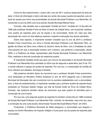 31
Como foi dito anteriormente, o bairro até o ano de 2011 continua desprovido de área de
lazer. A título de informação o bairro até este ano ainda não possui quadra de esportes, pois no
local da quadra que havia nas proximidades da Escola Municipal Professor Luiz Maranhão, foi
construída no ano de 2003 uma nova escola: Escola Municipal Marise Paiva.
Contudo, vale ressaltar que a associação "Cordão de Ouro", fundada em 10 de julho de
1996 pelo professor Nivaldo Freire da Silva no bairro de Cidade Nova, vem buscando viabilizar
uma quadra de esportes para uso da escola e da comunidade, tendo em vista que esta
associação tem como um dos objetivos associar o esporte à educação dos alunos atendidos.
Sobre este aspecto, é importante também ressaltar que no ano de 2010 o professor
Nivaldo Freire encaminhou um ofício à Escola Municipal Professor Luiz Maranhão Filho, na
gestão de Edson da Silva Lima e Maria do Socorro Vieira da Silva, com a finalidade de obter
uma parceria em que a associação entraria com o terreno, que pertence a associação, desde
2009, e a Prefeitura de Natal, representado pela Escola Municipal Professor Luiz Maranhão
Filho, realizaria a obra de construção da respectiva quadra.
É importante ressaltar ainda que para uso comum da associação e da Escola Municipal
Professor Luiz Maranhão ficou acordado no ofício que de segunda a sexta-feira, das 7h às 17h,
a escola utilizaria o espaço da quadra de esportes. Por sua vez, o a associação do Cordão de
Ouro utilizaria aos sábados, domingos e feriados.
Não podemos também deixar de mencionar que o professor Nivaldo Freire encaminhou
uma declaração ao Ministério Público Estadual no ano de 2010 alegando que a Secretaria
Municipal de Educação não vem cumprindo com os acordos estabelecidos com a comunidade,
pois, a título de esclarecimento, é importante ressaltar que a primeira quadra de esporte ficava
localizada na Travessa Getúlio Vargas, por trás da Escola União do Povo de Cidade Nova.
Contudo, não podemos também deixar de mencionar que esta quadra foi demolida para a
construção de uma Creche.
Por sua vez, uma segunda quadra de esportes foi também construída em 1988 na lateral
da Escola Municipal Professor Luiz Maranhão Filho, contudo, foi demolida, mais uma vez, para
a construção de uma outra escola, denominada "Escola Municipal Marise Paiva", em 2003.
Finalmente, a Prefeitura Municipal de Natal assegurou a comunidade que alugaria o
espaço do Centro Recreativo do Impacto Colégio e Curso para uso da quadra de esportes pela
comunidade.
 