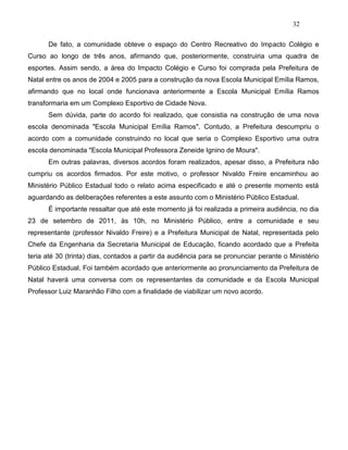 32
De fato, a comunidade obteve o espaço do Centro Recreativo do Impacto Colégio e
Curso ao longo de três anos, afirmando que, posteriormente, construiria uma quadra de
esportes. Assim sendo, a área do Impacto Colégio e Curso foi comprada pela Prefeitura de
Natal entre os anos de 2004 e 2005 para a construção da nova Escola Municipal Emília Ramos,
afirmando que no local onde funcionava anteriormente a Escola Municipal Emília Ramos
transformaria em um Complexo Esportivo de Cidade Nova.
Sem dúvida, parte do acordo foi realizado, que consistia na construção de uma nova
escola denominada "Escola Municipal Emília Ramos". Contudo, a Prefeitura descumpriu o
acordo com a comunidade construindo no local que seria o Complexo Esportivo uma outra
escola denominada "Escola Municipal Professora Zeneide Ignino de Moura".
Em outras palavras, diversos acordos foram realizados, apesar disso, a Prefeitura não
cumpriu os acordos firmados. Por este motivo, o professor Nivaldo Freire encaminhou ao
Ministério Público Estadual todo o relato acima especificado e até o presente momento está
aguardando as deliberações referentes a este assunto com o Ministério Público Estadual.
É importante ressaltar que até este momento já foi realizada a primeira audiência, no dia
23 de setembro de 2011, às 10h, no Ministério Público, entre a comunidade e seu
representante (professor Nivaldo Freire) e a Prefeitura Municipal de Natal, representada pelo
Chefe da Engenharia da Secretaria Municipal de Educação, ficando acordado que a Prefeita
teria até 30 (trinta) dias, contados a partir da audiência para se pronunciar perante o Ministério
Público Estadual. Foi também acordado que anteriormente ao pronunciamento da Prefeitura de
Natal haverá uma conversa com os representantes da comunidade e da Escola Municipal
Professor Luiz Maranhão Filho com a finalidade de viabilizar um novo acordo.
 