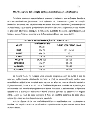 335
11.8. Cronograma de Formação Continuada em Libras com os Professores
Com base nos dados apresentados na pesquisa foi elaborado pela professora da sala de
recursos multifuncionais, juntamente com a professora de Libras um cronograma de formação
continuada em Libras para os professores dos turnos matutino e vespertino (turnos em que há
alunos surdos), a qual ocorre quinzenalmente em ambos os turnos, no próprio turno de trabalho
do professor, objetivando assegurar a melhoria na qualidade de ensino e aprendizagem para
todos os alunos. Vejamos o cronograma de formação em Libras para o ano de 2011:
CRONOGRAMA DE FORMAÇÃO EM LIBRAS – 2011
MESES
TURNO MATUTINO
(DIAS)
TURNO VESPERTINO (DIAS)
MAIO 09 e 25 02, 16 e 30
JUNHO 06 e 20 13
JULHO 11 e 19 15 e 25
AGOSTO 01, 15 e 29 08 e 26
SETEMBRO 12 e 27 05 e 19
OUTUBRO 18 e 31 07 e 27
NOVEMBRO 14 e 28 11 e 24
Do mesmo modo, foi realizada uma avaliação diagnóstica com os alunos a sala de
recursos multifuncionais, objetivando conhecer o nível de desenvolvimento destes, suas
capacidades e dificuldades, principalmente, no que se refere ao desenvolvimento lingüístico,
lógico-matemático, motor e social, com a finalidade de planejar situações de aprendizagem,
desafiadoras e ao mesmo tempo possíveis de serem realizadas. A este respeito, é importante
ressaltar que a avaliação é realizada de forma contínua, por meio da observação e registro
diário, porém, ao final de cada semestre é feito um relatório descritivo de cada aluno,
enfocando o desenvolvimento deste durante o período.
Importa informar, ainda, que o referido relatório é compartilhado com a coordenação da
escola e com os pais dos alunos, para fins de acompanhamento dos percursos evolutivos deste
aluno na escola.
 