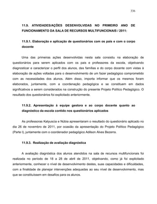 336
11.9. ATIVIDADES/AÇÕES DESENVOLVIDAS NO PRIMEIRO ANO DE
FUNCIONAMENTO DA SALA DE RECURSOS MULTIFUNCIONAIS / 2011:
11.9.1. Elaboração e aplicação de questionários com os pais e com o corpo
docente
Uma das primeiras ações desenvolvidas nesta sala consistiu na elaboração de
questionários para serem aplicados com os pais e professores da escola, objetivando
diagnosticar e caracterizar o perfil dos alunos, das famílias e do corpo docente com vistas à
elaboração de ações voltadas para o desenvolvimento de um fazer pedagógico comprometido
com as necessidades dos alunos. Além disso, importa informar que os mesmos foram
elaborados, juntamente, com a coordenação pedagógica e se constituem em dados
significativos a serem considerados na construção do presente Projeto Político Pedagógico. O
resultado dos questionários foi explicitado anteriormente.
11.9.2. Apresentação à equipe gestora e ao corpo docente quanto ao
diagnóstico da escola contido nos questionários aplicados
As professoras Katyuscia e Núbia apresentaram o resultado do questionário aplicado no
dia 26 de novembro de 2011, por ocasião da apresentação do Projeto Político Pedagógico
(Parte I), juntamente com o coordenador pedagógico Adilson Alves Bezerra.
11.9.3. Realização de avaliação diagnóstica
A avaliação diagnóstica dos alunos atendidos na sala de recursos multifuncionais foi
realizada no período de 18 a 28 de abril de 2011, objetivando, como já foi explicitado
anteriormente, conhecer o nível de desenvolvimento destes, suas capacidades e dificuldades,
com a finalidade de planejar intervenções adequadas ao seu nível de desenvolvimento, mas
que se constituíssem em desafios para os alunos.
 