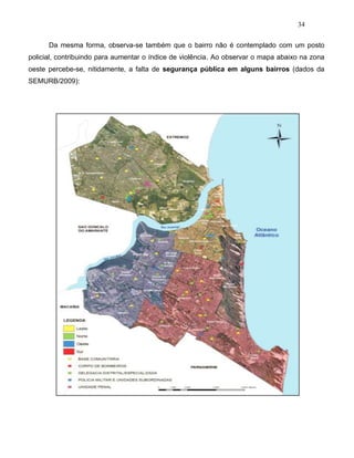 34
Da mesma forma, observa-se também que o bairro não é contemplado com um posto
policial, contribuindo para aumentar o índice de violência. Ao observar o mapa abaixo na zona
oeste percebe-se, nitidamente, a falta de segurança pública em alguns bairros (dados da
SEMURB/2009):
 