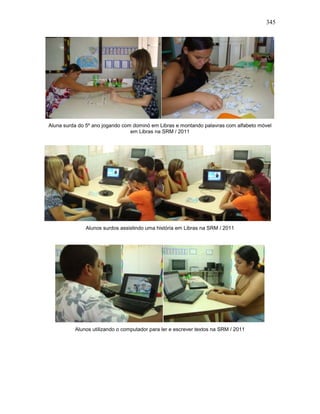 345
Aluna surda do 5º ano jogando com dominó em Libras e montando palavras com alfabeto móvel
em Libras na SRM / 2011
Alunos surdos assistindo uma história em Libras na SRM / 2011
Alunos utilizando o computador para ler e escrever textos na SRM / 2011
 