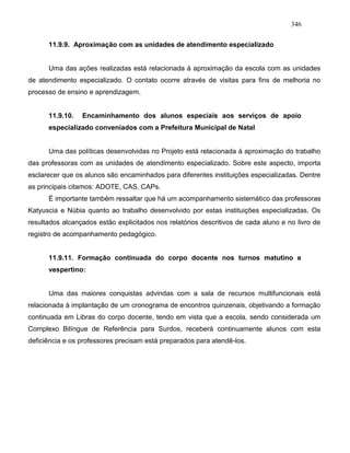 346
11.9.9. Aproximação com as unidades de atendimento especializado
Uma das ações realizadas está relacionada à aproximação da escola com as unidades
de atendimento especializado. O contato ocorre através de visitas para fins de melhoria no
processo de ensino e aprendizagem.
11.9.10. Encaminhamento dos alunos especiais aos serviços de apoio
especializado conveniados com a Prefeitura Municipal de Natal
Uma das políticas desenvolvidas no Projeto está relacionada à aproximação do trabalho
das professoras com as unidades de atendimento especializado. Sobre este aspecto, importa
esclarecer que os alunos são encaminhados para diferentes instituições especializadas. Dentre
as principais citamos: ADOTE, CAS, CAPs.
É importante também ressaltar que há um acompanhamento sistemático das professoras
Katyuscia e Núbia quanto ao trabalho desenvolvido por estas instituições especializadas. Os
resultados alcançados estão explicitados nos relatórios descritivos de cada aluno e no livro de
registro de acompanhamento pedagógico.
11.9.11. Formação continuada do corpo docente nos turnos matutino e
vespertino:
Uma das maiores conquistas advindas com a sala de recursos multifuncionais está
relacionada à implantação de um cronograma de encontros quinzenais, objetivando a formação
continuada em Libras do corpo docente, tendo em vista que a escola, sendo considerada um
Complexo Bilíngue de Referência para Surdos, receberá continuamente alunos com esta
deficiência e os professores precisam está preparados para atendê-los.
 