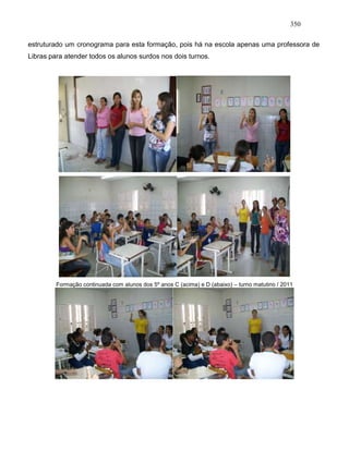 350
estruturado um cronograma para esta formação, pois há na escola apenas uma professora de
Libras para atender todos os alunos surdos nos dois turnos.
Formação continuada com alunos dos 5º anos C (acima) e D (abaixo) – turno matutino / 2011
 