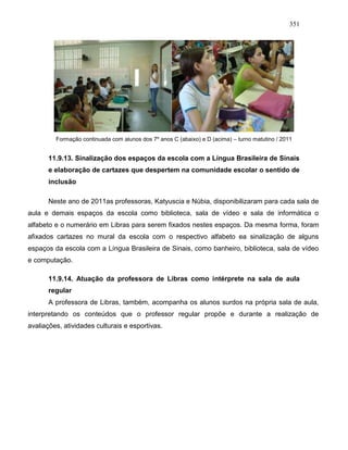351
Formação continuada com alunos dos 7º anos C (abaixo) e D (acima) – turno matutino / 2011
11.9.13. Sinalização dos espaços da escola com a Língua Brasileira de Sinais
e elaboração de cartazes que despertem na comunidade escolar o sentido de
inclusão
Neste ano de 2011as professoras, Katyuscia e Núbia, disponibilizaram para cada sala de
aula e demais espaços da escola como biblioteca, sala de vídeo e sala de informática o
alfabeto e o numerário em Libras para serem fixados nestes espaços. Da mesma forma, foram
afixados cartazes no mural da escola com o respectivo alfabeto ea sinalização de alguns
espaços da escola com a Língua Brasileira de Sinais, como banheiro, biblioteca, sala de vídeo
e computação.
11.9.14. Atuação da professora de Libras como intérprete na sala de aula
regular
A professora de Libras, também, acompanha os alunos surdos na própria sala de aula,
interpretando os conteúdos que o professor regular propõe e durante a realização de
avaliações, atividades culturais e esportivas.
 