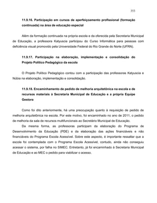 353
11.9.16. Participação em cursos de aperfeiçoamento profissional (formação
continuada) na área de educação especial
Além da formação continuada na própria escola e da oferecida pela Secretaria Municipal
de Educação, a professora Katyuscia participou do Curso Informática para pessoas com
deficiência visual promovido pela Universidade Federal do Rio Grande do Norte (UFRN).
11.9.17. Participação na elaboração, implementação e consolidação do
Projeto Político Pedagógico da escola
O Projeto Político Pedagógico contou com a participação das professoras Katyuscia e
Núbia na elaboração, implementação e consolidação.
11.9.18. Encaminhamento de pedido de melhoria arquitetônica na escola e de
recursos materiais à Secretaria Municipal de Educação e a própria Equipe
Gestora
Como foi dito anteriormente, há uma preocupação quanto à requisição de pedido de
melhoria arquitetônica na escola. Por este motivo, foi encaminhado no ano de 2011, o pedido
de melhoria da sala de recursos multifuncionais ao Secretário Municipal de Educação.
Da mesma forma, as professoras participam da elaboração do Programa de
Desenvolvimento da Educação (PDE) e da elaboração das ações financiáveis e não
financiáveis do Programa Escola Acessível. Sobre este aspecto, é importante ressaltar que a
escola foi contemplada com o Programa Escola Acessível, contudo, ainda não conseguiu
acessar o sistema, por falha no SIMEC. Entretanto, já foi encaminhado à Secretaria Municipal
de Educação e ao MEC o pedido para viabilizar o acesso.
 
