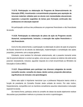 354
11.9.19. Participação na elaboração do Programa de Desenvolvimento da
Educação (PDE), incentivando e encaminhando propostas para aquisição de
recursos materiais voltados para os alunos com necessidades educacionais
especiais e propondo sugestões de temas para formação continuada dos
professores em educação especial
Há participação contínua das professoras em programas financiáveis e não financiáveis
da escola.
11.9.20. Participação na elaboração do plano de ação do Programa escola
Acessível, acompanhando, inclusive, a execução das ações financiáveis e
não financiáveis
Como foi dito anteriormente, a participação na elaboração do plano de ação do programa
da Escola Acessível se dá através da elaboração, implementação e consolidação das ações
propostas, juntamente, com a equipe gestora.
Entretanto, como também foi informado anteriormente, até o presente momento ainda
não foi possível elaborar e concluir as ações, uma vez que o acesso ao sistema não está sendo
possível, necessitando, inclusive, aguardar resposta do e-mail encaminhado ao Ministério da
Educação e Cultura (MEC).
11.9.21. Disponibilidade para participar nos diversos colegiados da escola
(conselho escolar, conselho de classe, dentre outros), propondo alternativas
significativas de inclusão e de aprendizagens
Sobre esta ação é importante mencionar que a professora Katyuscia exerce ainda a
função de presidente do Conselho Escolar desta unidade de ensino. Por este motivo,
freqüentemente, compartilha com os membros conselheiros assuntos relacionados à educação
especial na escola.
Da mesma forma, participou ainda do conselho de classe da escola objetivando realizar
discussões que possibilitem melhoria no processo de ensino e aprendizagem.
 