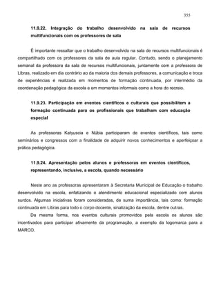 355
11.9.22. Integração do trabalho desenvolvido na sala de recursos
multifuncionais com os professores de sala
É importante ressaltar que o trabalho desenvolvido na sala de recursos multifuncionais é
compartilhado com os professores da sala de aula regular. Contudo, sendo o planejamento
semanal da professora da sala de recursos multifuncionais, juntamente com a professora de
Libras, realizado em dia contrário ao da maioria dos demais professores, a comunicação e troca
de experiências é realizada em momentos de formação continuada, por intermédio da
coordenação pedagógica da escola e em momentos informais como a hora do recreio.
11.9.23. Participação em eventos científicos e culturais que possibilitem a
formação continuada para os profissionais que trabalham com educação
especial
As professoras Katyuscia e Núbia participaram de eventos científicos, tais como
seminários e congressos com a finalidade de adquirir novos conhecimentos e aperfeiçoar a
prática pedagógica.
11.9.24. Apresentação pelos alunos e professoras em eventos científicos,
representando, inclusive, a escola, quando necessário
Neste ano as professoras apresentaram à Secretaria Municipal de Educação o trabalho
desenvolvido na escola, enfatizando o atendimento educacional especializado com alunos
surdos. Algumas iniciativas foram consideradas, de suma importância, tais como: formação
continuada em Libras para todo o corpo docente, sinalização da escola, dentre outras.
Da mesma forma, nos eventos culturais promovidos pela escola os alunos são
incentivados para participar ativamente da programação, a exemplo da logomarca para a
MARCO.
 