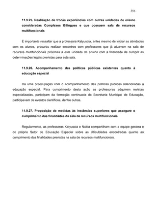 356
11.9.25. Realização de trocas experiências com outras unidades de ensino
consideradas Complexos Bilíngues e que possuem sala de recursos
multifuncionais
É importante ressaltar que a professora Katyuscia, antes mesmo de iniciar as atividades
com os alunos, procurou realizar encontros com professores que já atuavam na sala de
recursos multifuncionais próximas a esta unidade de ensino com a finalidade de cumprir as
determinações legais previstas para esta sala.
11.9.26. Acompanhamento das políticas públicas existentes quanto à
educação especial
Há uma preocupação com o acompanhamento das políticas públicas relacionadas à
educação especial. Para cumprimento desta ação as professoras adquirem revistas
especializadas, participam da formação continuada da Secretaria Municipal de Educação,
participavam de eventos científicos, dentre outras.
11.9.27. Proposição de medidas às instâncias superiores que assegure o
cumprimento das finalidades da sala de recursos multifuncionais
Regularmente, as professoras Katyuscia e Núbia compartilham com a equipe gestora e
do próprio Setor de Educação Especial sobre as dificuldades encontradas quanto ao
cumprimento das finalidades previstas na sala de recursos multifuncionais.
 