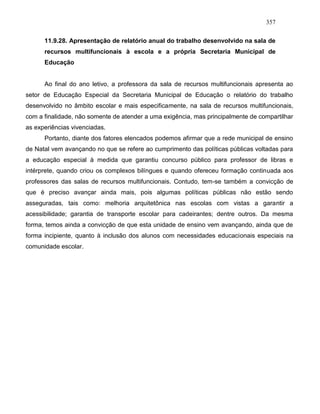 357
11.9.28. Apresentação de relatório anual do trabalho desenvolvido na sala de
recursos multifuncionais à escola e a própria Secretaria Municipal de
Educação
Ao final do ano letivo, a professora da sala de recursos multifuncionais apresenta ao
setor de Educação Especial da Secretaria Municipal de Educação o relatório do trabalho
desenvolvido no âmbito escolar e mais especificamente, na sala de recursos multifuncionais,
com a finalidade, não somente de atender a uma exigência, mas principalmente de compartilhar
as experiências vivenciadas.
Portanto, diante dos fatores elencados podemos afirmar que a rede municipal de ensino
de Natal vem avançando no que se refere ao cumprimento das políticas públicas voltadas para
a educação especial à medida que garantiu concurso público para professor de libras e
intérprete, quando criou os complexos bilíngues e quando ofereceu formação continuada aos
professores das salas de recursos multifuncionais. Contudo, tem-se também a convicção de
que é preciso avançar ainda mais, pois algumas políticas públicas não estão sendo
asseguradas, tais como: melhoria arquitetônica nas escolas com vistas a garantir a
acessibilidade; garantia de transporte escolar para cadeirantes; dentre outros. Da mesma
forma, temos ainda a convicção de que esta unidade de ensino vem avançando, ainda que de
forma incipiente, quanto à inclusão dos alunos com necessidades educacionais especiais na
comunidade escolar.
 