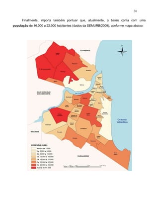 36
Finalmente, importa também pontuar que, atualmente, o bairro conta com uma
população de 16.000 a 22.000 habitantes (dados da SEMURB/2009), conforme mapa abaixo:
 