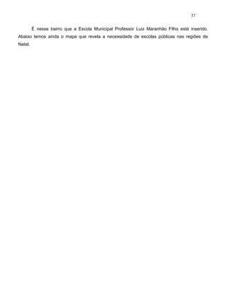 37
É nesse bairro que a Escola Municipal Professor Luiz Maranhão Filho está inserido.
Abaixo temos ainda o mapa que revela a necessidade de escolas públicas nas regiões de
Natal.
 