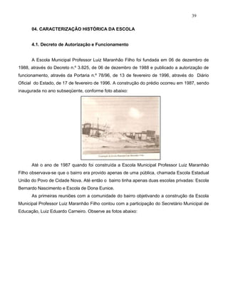 39
04. CARACTERIZAÇÃO HISTÓRICA DA ESCOLA
4.1. Decreto de Autorização e Funcionamento
A Escola Municipal Professor Luiz Maranhão Filho foi fundada em 06 de dezembro de
1988, através do Decreto n.º 3.825, de 06 de dezembro de 1988 e publicado a autorização de
funcionamento, através da Portaria n.º 78/96, de 13 de fevereiro de 1996, através do Diário
Oficial do Estado, de 17 de fevereiro de 1996. A construção do prédio ocorreu em 1987, sendo
inaugurada no ano subseqüente, conforme foto abaixo:
Até o ano de 1987 quando foi construída a Escola Municipal Professor Luiz Maranhão
Filho observava-se que o bairro era provido apenas de uma pública, chamada Escola Estadual
União do Povo de Cidade Nova. Até então o bairro tinha apenas duas escolas privadas: Escola
Bernardo Nascimento e Escola de Dona Eunice.
As primeiras reuniões com a comunidade do bairro objetivando a construção da Escola
Municipal Professor Luiz Maranhão Filho contou com a participação do Secretário Municipal de
Educação, Luiz Eduardo Carneiro. Observe as fotos abaixo:
 
