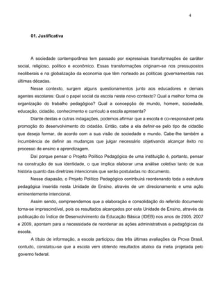 4
01. Justificativa
A sociedade contemporânea tem passado por expressivas transformações de caráter
social, religioso, político e econômico. Essas transformações originam-se nos pressupostos
neoliberais e na globalização da economia que têm norteado as políticas governamentais nas
últimas décadas.
Nesse contexto, surgem alguns questionamentos junto aos educadores e demais
agentes escolares: Qual o papel social da escola neste novo contexto? Qual a melhor forma de
organização do trabalho pedagógico? Qual a concepção de mundo, homem, sociedade,
educação, cidadão, conhecimento e currículo a escola apresenta?
Diante destas e outras indagações, podemos afirmar que a escola é co-responsável pela
promoção do desenvolvimento do cidadão. Então, cabe a ela definir-se pelo tipo de cidadão
que deseja formar, de acordo com a sua visão de sociedade e mundo. Cabe-lhe também a
incumbência de definir as mudanças que julgar necessário objetivando alcançar êxito no
processo de ensino e aprendizagem.
Daí porque pensar o Projeto Político Pedagógico de uma instituição é, portanto, pensar
na construção de sua identidade, o que implica elaborar uma análise coletiva tanto de sua
história quanto das diretrizes intencionais que serão postuladas no documento.
Nesse diapasão, o Projeto Político Pedagógico contribuirá reordenando toda a estrutura
pedagógica inserida nesta Unidade de Ensino, através de um direcionamento e uma ação
eminentemente intencional.
Assim sendo, compreendemos que a elaboração e consolidação do referido documento
torna-se imprescindível, pois os resultados alcançados por esta Unidade de Ensino, através da
publicação do Índice de Desenvolvimento da Educação Básica (IDEB) nos anos de 2005, 2007
e 2009, apontam para a necessidade de reordenar as ações administrativas e pedagógicas da
escola.
A título de informação, a escola participou das três últimas avaliações da Prova Brasil,
contudo, constatou-se que a escola vem obtendo resultados abaixo da meta projetada pelo
governo federal.
 