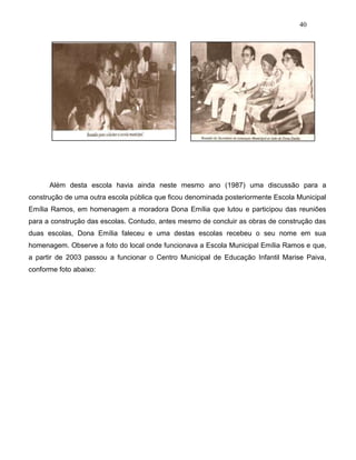40
Além desta escola havia ainda neste mesmo ano (1987) uma discussão para a
construção de uma outra escola pública que ficou denominada posteriormente Escola Municipal
Emília Ramos, em homenagem a moradora Dona Emília que lutou e participou das reuniões
para a construção das escolas. Contudo, antes mesmo de concluir as obras de construção das
duas escolas, Dona Emília faleceu e uma destas escolas recebeu o seu nome em sua
homenagem. Observe a foto do local onde funcionava a Escola Municipal Emília Ramos e que,
a partir de 2003 passou a funcionar o Centro Municipal de Educação Infantil Marise Paiva,
conforme foto abaixo:
 