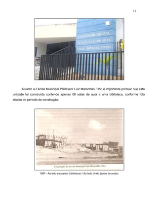 41
Quanto a Escola Municipal Professor Luiz Maranhão Filho é importante pontuar que esta
unidade foi construída contendo apenas 06 salas de aula e uma biblioteca, conforme foto
abaixo do período de construção:
1987 - Ao lado esquerdo (biblioteca) / Ao lado direto (salas de aulas)
 