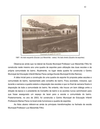 42
1987 - Ao lado esquerdo (Escola Luiz Maranhão - salas) / Ao lado direito (Quadra de esportes)
Observa-se ainda que na lateral da Escola Municipal Professor Luiz Maranhão Filho foi
construída neste mesmo ano uma quadra de esportes para utilização das duas escolas e da
própria comunidade do bairro. Atualmente, no lugar desta quadra foi construída o Centro
Municipal de Educação Infantil Marise Paiva (antiga Escola Municipal Emília Ramos).
A idéia inicial para a construção de uma quadra de esporte foi proposta pelas escolas e
comunidade do bairro, representado pelo conselho de bairro. Ficou acordado, inclusive, que
durante a semana a quadra estaria a disposição das escolas e que no final de semana ficaria à
disposição de toda a comunidade do bairro. No entanto, não houve um bom diálogo entre a
direção da época e o presidente do Conselho de bairro e os acordos nunca caminharam para
que fosse assegurado um espaço de lazer para a escola e comunidade do bairro.
Posteriormente, no ano de 2003, foi construída o Centro Municipal de Educação Infantil
Professora Marise Paiva no local onde funcionava a quadra de esportes.
As fotos abaixo referem-se ainda às principais transformações na fachada da escola
Municipal Professor Luiz Maranhão Filho:
 