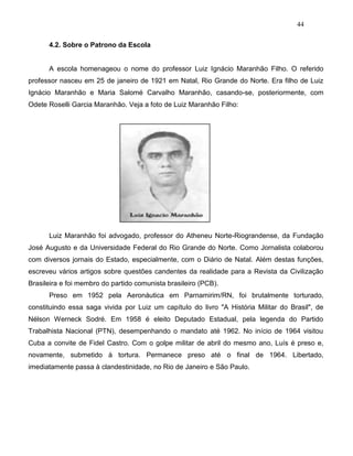 44
4.2. Sobre o Patrono da Escola
A escola homenageou o nome do professor Luiz Ignácio Maranhão Filho. O referido
professor nasceu em 25 de janeiro de 1921 em Natal, Rio Grande do Norte. Era filho de Luiz
Ignácio Maranhão e Maria Salomé Carvalho Maranhão, casando-se, posteriormente, com
Odete Roselli Garcia Maranhão. Veja a foto de Luiz Maranhão Filho:
Luiz Maranhão foi advogado, professor do Atheneu Norte-Riograndense, da Fundação
José Augusto e da Universidade Federal do Rio Grande do Norte. Como Jornalista colaborou
com diversos jornais do Estado, especialmente, com o Diário de Natal. Além destas funções,
escreveu vários artigos sobre questões candentes da realidade para a Revista da Civilização
Brasileira e foi membro do partido comunista brasileiro (PCB).
Preso em 1952 pela Aeronáutica em Parnamirim/RN, foi brutalmente torturado,
constituindo essa saga vivida por Luiz um capítulo do livro "A História Militar do Brasil", de
Nélson Werneck Sodré. Em 1958 é eleito Deputado Estadual, pela legenda do Partido
Trabalhista Nacional (PTN), desempenhando o mandato até 1962. No início de 1964 visitou
Cuba a convite de Fidel Castro. Com o golpe militar de abril do mesmo ano, Luís é preso e,
novamente, submetido à tortura. Permanece preso até o final de 1964. Libertado,
imediatamente passa à clandestinidade, no Rio de Janeiro e São Paulo.
 