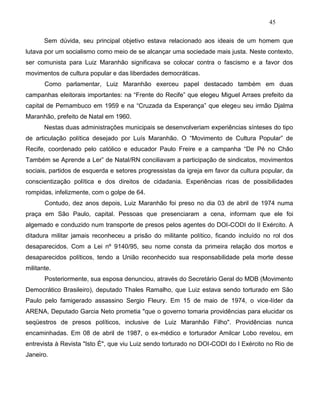 45
Sem dúvida, seu principal objetivo estava relacionado aos ideais de um homem que
lutava por um socialismo como meio de se alcançar uma sociedade mais justa. Neste contexto,
ser comunista para Luiz Maranhão significava se colocar contra o fascismo e a favor dos
movimentos de cultura popular e das liberdades democráticas.
Como parlamentar, Luiz Maranhão exerceu papel destacado também em duas
campanhas eleitorais importantes: na “Frente do Recife” que elegeu Miguel Arraes prefeito da
capital de Pernambuco em 1959 e na “Cruzada da Esperança” que elegeu seu irmão Djalma
Maranhão, prefeito de Natal em 1960.
Nestas duas administrações municipais se desenvolveriam experiências sínteses do tipo
de articulação política desejado por Luís Maranhão. O “Movimento de Cultura Popular” de
Recife, coordenado pelo católico e educador Paulo Freire e a campanha “De Pé no Chão
Também se Aprende a Ler” de Natal/RN conciliavam a participação de sindicatos, movimentos
sociais, partidos de esquerda e setores progressistas da igreja em favor da cultura popular, da
conscientização política e dos direitos de cidadania. Experiências ricas de possibilidades
rompidas, infelizmente, com o golpe de 64.
Contudo, dez anos depois, Luiz Maranhão foi preso no dia 03 de abril de 1974 numa
praça em São Paulo, capital. Pessoas que presenciaram a cena, informam que ele foi
algemado e conduzido num transporte de presos pelos agentes do DOI-CODI do II Exército. A
ditadura militar jamais reconheceu a prisão do militante político, ficando incluído no rol dos
desaparecidos. Com a Lei nº 9140/95, seu nome consta da primeira relação dos mortos e
desaparecidos políticos, tendo a União reconhecido sua responsabilidade pela morte desse
militante.
Posteriormente, sua esposa denunciou, através do Secretário Geral do MDB (Movimento
Democrático Brasileiro), deputado Thales Ramalho, que Luiz estava sendo torturado em São
Paulo pelo famigerado assassino Sergio Fleury. Em 15 de maio de 1974, o vice-líder da
ARENA, Deputado Garcia Neto prometia "que o governo tomaria providências para elucidar os
seqüestros de presos políticos, inclusive de Luiz Maranhão Filho". Providências nunca
encaminhadas. Em 08 de abril de 1987, o ex-médico e torturador Amilcar Lobo revelou, em
entrevista à Revista "Isto É", que viu Luiz sendo torturado no DOI-CODI do I Exército no Rio de
Janeiro.
 