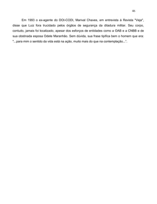 46
Em 1993 o ex-agente do DOI-CODI, Marival Chaves, em entrevista à Revista "Veja",
disse que Luiz fora trucidado pelos órgãos de segurança da ditadura militar. Seu corpo,
contudo, jamais foi localizado, apesar dos esforços de entidades como a OAB e a CNBB e de
sua obstinada esposa Odete Maranhão. Sem dúvida, sua frase tipifica bem o homem que era:
"...para mim o sentido da vida está na ação, muito mais do que na contemplação...”.
 