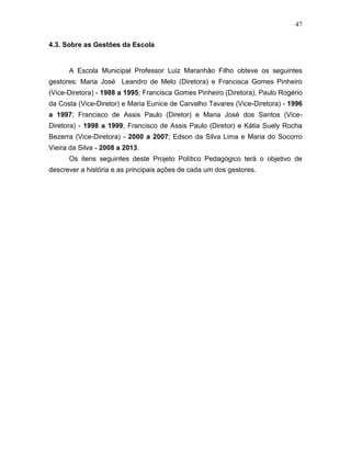 47
4.3. Sobre as Gestões da Escola
A Escola Municipal Professor Luiz Maranhão Filho obteve os seguintes
gestores: Maria José Leandro de Melo (Diretora) e Francisca Gomes Pinheiro
(Vice-Diretora) - 1988 a 1995; Francisca Gomes Pinheiro (Diretora), Paulo Rogério
da Costa (Vice-Diretor) e Maria Eunice de Carvalho Tavares (Vice-Diretora) - 1996
a 1997; Francisco de Assis Paulo (Diretor) e Maria José dos Santos (Vice-
Diretora) - 1998 a 1999; Francisco de Assis Paulo (Diretor) e Kátia Suely Rocha
Bezerra (Vice-Diretora) - 2000 a 2007; Edson da Silva Lima e Maria do Socorro
Vieira da Silva - 2008 a 2013.
Os itens seguintes deste Projeto Político Pedagógico terá o objetivo de
descrever a história e as principais ações de cada um dos gestores.
 