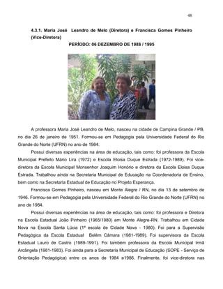 48
4.3.1. Maria José Leandro de Melo (Diretora) e Francisca Gomes Pinheiro
(Vice-Diretora)
PERÍODO: 06 DEZEMBRO DE 1988 / 1995
A professora Maria José Leandro de Melo, nasceu na cidade de Campina Grande / PB,
no dia 26 de janeiro de 1951. Formou-se em Pedagogia pela Universidade Federal do Rio
Grande do Norte (UFRN) no ano de 1984.
Possui diversas experiências na área de educação, tais como: foi professora da Escola
Municipal Prefeito Mário Lira (1972) e Escola Eloisa Duque Estrada (1972-1989). Foi vice-
diretora da Escola Municipal Monsenhor Joaquim Honório e diretora da Escola Eloisa Duque
Estrada. Trabalhou ainda na Secretaria Municipal de Educação na Coordenadoria de Ensino,
bem como na Secretaria Estadual de Educação no Projeto Esperança.
Francisca Gomes Pinheiro, nasceu em Monte Alegre / RN, no dia 13 de setembro de
1946. Formou-se em Pedagogia pela Universidade Federal do Rio Grande do Norte (UFRN) no
ano de 1984.
Possui diversas experiências na área de educação, tais como: foi professora e Diretora
na Escola Estadual João Pinheiro (1965/1980) em Monte Alegre-RN. Trabalhou em Cidade
Nova na Escola Santa Lúcia (1ª escola de Cidade Nova - 1980). Foi para a Supervisão
Pedagógica da Escola Estadual Belém Câmara (1981-1989). Foi supervisora da Escola
Estadual Lauro de Castro (1989-1991). Foi também professora da Escola Municipal Irmã
Arcângela (1981-1983). Foi ainda para a Secretaria Municipal de Educação (SOPE - Serviço de
Orientação Pedagógica) entre os anos de 1984 e1986. Finalmente, foi vice-diretora nas
 