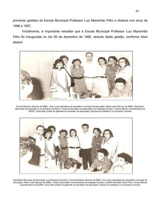 49
primeiras gestões da Escola Municipal Professor Luiz Maranhão Filho e diretora nos anos de
1996 e 1997.
Inicialmente, é importante ressaltar que a Escola Municipal Professor Luiz Maranhão
Filho foi inaugurada no dia 06 de dezembro de 1988, através deste gestão, conforme fotos
abaixo:
Eunice Baracho (técnica da SME) , Ana Lúcia (secretária do secretário municipal de educação), Maria José (técnica da SME), Secretário
Municipal de Educação (Luiz Eduardo Carneiro), Tereza Guimarães (coordenadora da Inspeção Escolar), Tereza Morais (coordenadora da
SOPE), dona Alba (chefe de gabinete do secretário de educação), Esposa do professor Luiz Eduardo Carneiro
Secretário Municipal de Educação (Luiz Eduardo Carneiro), Eunice Baracho (técnica da SME), Ana Lúcia (secretária do secretário municipal de
educação), Maria José (técnica da SME), Tereza Guimarães (coordenadora da Inspeção Escolar), prefeito Garibaldi Alves Filho, Tereza Morais
(coordenadora da SOPE), dona Alba (chefe de gabinete do secretário de educação), Esposa do professor Luiz Eduardo Carneiro
 