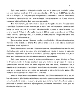 5
Sobre este aspecto, é importante ressaltar que, em se tratando de resultados obtidos
nos anos iniciais, a escola em 2005 obteve a pontuação de 3,1. No ano de 2007 obteve 3,3 e
em 2009 alcançou 2,8. Esta pontuação alcançada em 2009 contribuiu para que a escola não
alcançasse a meta projetada pelo governo federal que consistia em 3,3, ficando entre as
escolas da rede municipal de Natal com menor pontuação.
Não diferentemente, ao analisarmos os resultados alcançados nos anos finais do ensino
fundamental observamos mais uma vez que a escola vem, freqüentemente, permanecendo
abaixo da média nacional e municipal, não alcançando, inclusive, a meta projetada pelo
governo federal. A título de informação, no ano de 2005 a escola obteve 3,4. Já em 2009, a
escola alcançou a pontuação de 2,2, no entanto, a média projetada pelo governo federal para
este último ano consistia em 3,6.
Soma-se ainda que os índices de evasão e repetência tem sido caracterizados como
elevados nesta Unidade de Ensino. Nos últimos cinco anos a escola obteve percentuais
elevados de alunos reprovados.
Estes resultados apontam para a necessidade de que esta escola estabeleça ações mais
significativas com vista a superação e/ou amenização dos índices de evasão e repetência
escolar no próprio Plano de Desenvolvimento da Escola (PDE) nos últimos três anos, tendo
como meta principal a melhoria no processo de ensino e aprendizagem.
Sobre este aspecto, é importante também mencionar que as ações definidas no Plano
de Desenvolvimento da Escola sinalizam para uma melhoria no processo de ensino e
aprendizagem, contudo, ainda de forma incipiente. Por este motivo, acreditamos que a
elaboração, implementação e consolidação deste Projeto contribuirá de forma mais significativa
para que a escola ofereça um ensino de qualidade e, conseqüentemente, possa obter
melhores resultados nas avaliações externas e internas.
Assim, o Projeto Político Pedagógico será nesta proposta compreendido como o fruto da
interação entre os objetivos educacionais e as prioridades estabelecidas pela coletividade desta
comunidade. Será, antes de tudo, uma proposta que exigirá comprometimento de todos os
envolvidos no processo educativo: equipe gestora, professores, funcionários, alunos, pais e a
comunidade como um todo.
 