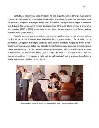 50
Contudo, apenas iniciou suas atividades no ano seguinte. É importante pontuar que no
primeiro ano de gestão as professoras Maria José e Francisca Gomes foram nomeadas pelo
Secretaria Municipal de Educação, tendo como Secretário Municipal de Educação o professor
Luiz Eduardo Carneiro e como prefeito Garibaldi Alves Filho, este último prestes a encerrar o
seu mandato (1986 a 1988), assumindo em seu lugar, no ano seguinte, a professora Wilma
Maria de Faria (1989 a 1992).
Ressalta-se ainda que é somente após um ano de gestão que ocorreu a primeira eleição
na Escola Municipal Professor Luiz Maranhão Filho (dezembro/1989). De acordo com a
Secretaria Municipal de Educação candidato eleito deveria exercer a função de diretor e vice-
diretor durante dois anos. Sobre este aspecto, é importante pontuar que nesta primeira eleição
direta não houve inscrição de candidaturas de outras chapas. Contudo, a partir dos mandatos
subseqüentes, as professoras Maria José Leandro de Melo e Francisco Gomes Pinheiro
tiveram adversários concorrentes a cada eleição. A foto abaixo indica a posse da professora
Maria José Leandro de Melo no ano de 1992:
Assinatura do Termo de Posse da Diretora Maria José Leandro de Melo / 1992
 