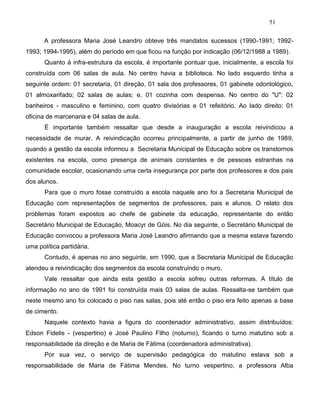51
A professora Maria José Leandro obteve três mandatos sucessos (1990-1991; 1992-
1993; 1994-1995), além do período em que ficou na função por indicação (06/12/1988 a 1989).
Quanto à infra-estrutura da escola, é importante pontuar que, inicialmente, a escola foi
construída com 06 salas de aula. No centro havia a biblioteca. No lado esquerdo tinha a
seguinte ordem: 01 secretaria, 01 direção, 01 sala dos professores, 01 gabinete odontológico,
01 almoxarifado; 02 salas de aulas; e, 01 cozinha com despensa. No centro do "U": 02
banheiros - masculino e feminino, com quatro divisórias e 01 refeitório. Ao lado direito: 01
oficina de marcenaria e 04 salas de aula.
É importante também ressaltar que desde a inauguração a escola reivindicou a
necessidade de murar. A reivindicação ocorreu principalmente, a partir de junho de 1989,
quando a gestão da escola informou a Secretaria Municipal de Educação sobre os transtornos
existentes na escola, como presença de animais constantes e de pessoas estranhas na
comunidade escolar, ocasionando uma certa insegurança por parte dos professores e dos pais
dos alunos.
Para que o muro fosse construído a escola naquele ano foi a Secretaria Municipal de
Educação com representações de segmentos de professores, pais e alunos. O relato dos
problemas foram expostos ao chefe de gabinete da educação, representante do então
Secretário Municipal de Educação, Moacyr de Góis. No dia seguinte, o Secretário Municipal de
Educação convocou a professora Maria José Leandro afirmando que a mesma estava fazendo
uma política partidária.
Contudo, é apenas no ano seguinte, em 1990, que a Secretaria Municipal de Educação
atendeu a reivindicação dos segmentos da escola construindo o muro.
Vale ressaltar que ainda esta gestão a escola sofreu outras reformas. A título de
informação no ano de 1991 foi construída mais 03 salas de aulas. Ressalta-se também que
neste mesmo ano foi colocado o piso nas salas, pois até então o piso era feito apenas a base
de cimento.
Naquele contexto havia a figura do coordenador administrativo, assim distribuídos:
Edson Fidelis - (vespertino) e José Paulino Filho (noturno), ficando o turno matutino sob a
responsabilidade da direção e de Maria de Fátima (coordenadora administrativa).
Por sua vez, o serviço de supervisão pedagógica do matutino estava sob a
responsabilidade de Maria de Fátima Mendes. No turno vespertino, a professora Alba
 