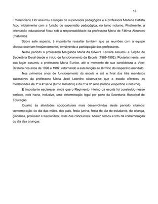 52
Emerenciano Flor assumiu a função de supervisora pedagógica e a professora Marlene Batista
ficou inicialmente com a função de supervisão pedagógica, no turno noturno. Finalmente, a
orientação educacional ficou sob a responsabilidade da professora Maria de Fátima Abrantes
(matutino).
Sobre este aspecto, é importante ressaltar também que as reuniões com a equipe
técnica ocorriam freqüentemente, envolvendo a participação dos professores.
Neste período a professora Margarida Maria da Silveira Ferreira assumiu a função de
Secretária Geral desde o início de funcionamento da Escola (1989-1992). Posteriormente, em
sua lugar assumiu a professora Maria Eunice, até o momento de sua candidatura a Vice-
Diretora nos anos de 1996 e 1997, retornando a esta função ao término do respectivo mandato.
Nos primeiros anos de funcionamento da escola e até o final dos três mandatos
sucessivos da professora Maria José Leandro observa-se que a escola ofereceu as
modalidades da 1ª a 4ª série (turno matutino) e da 5ª a 8ª série (turnos vespertino e noturno).
É importante esclarecer ainda que o Regimento Interno da escola foi construído nesse
período, pois havia, inclusive, uma determinação legal por parte da Secretaria Municipal de
Educação.
Quanto às atividades socioculturais mais desenvolvidas deste período citamos:
comemoração do dia das mães, dos pais, festa junina, festa do dia do estudante, da criança,
gincanas, professor e funcionário, festa dos concluintes. Abaixo temos a foto da comemoração
do dia das crianças:
 