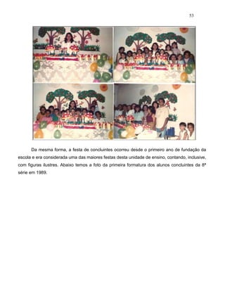 53
Da mesma forma, a festa de concluintes ocorreu desde o primeiro ano de fundação da
escola e era considerada uma das maiores festas desta unidade de ensino, contando, inclusive,
com figuras ilustres. Abaixo temos a foto da primeira formatura dos alunos concluintes da 8ª
série em 1989.
 